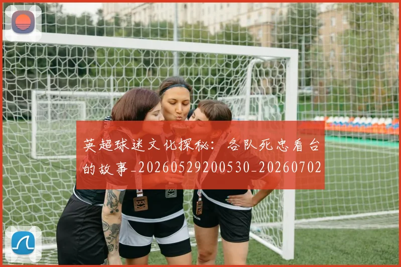 英超球迷文化探秘:各队死忠看台的故事_20260529200530_20260702174152
