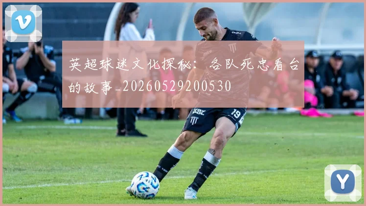 英超球迷文化探秘:各队死忠看台的故事_20260529200530