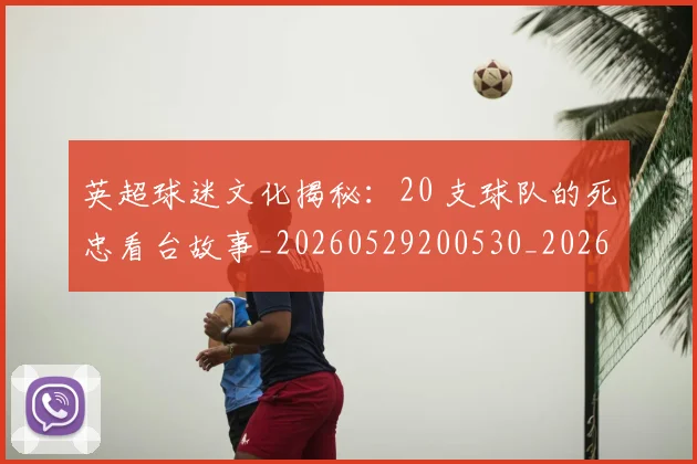 英超球迷文化揭秘：20 支球队的死忠看台故事_20260529200530_20260702174155